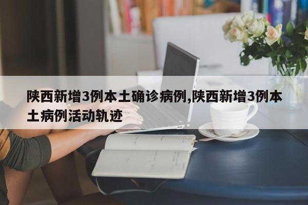 陕西新增3例本土确诊病例,陕西新增3例本土病例活动轨迹