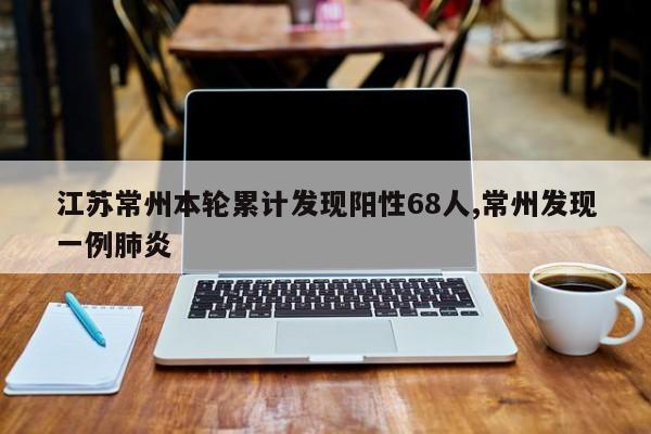 江苏常州本轮累计发现阳性68人,常州发现一例肺炎