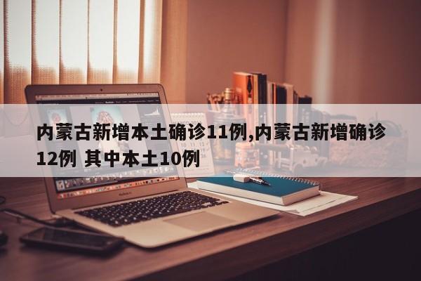 内蒙古新增本土确诊11例,内蒙古新增确诊12例 其中本土10例