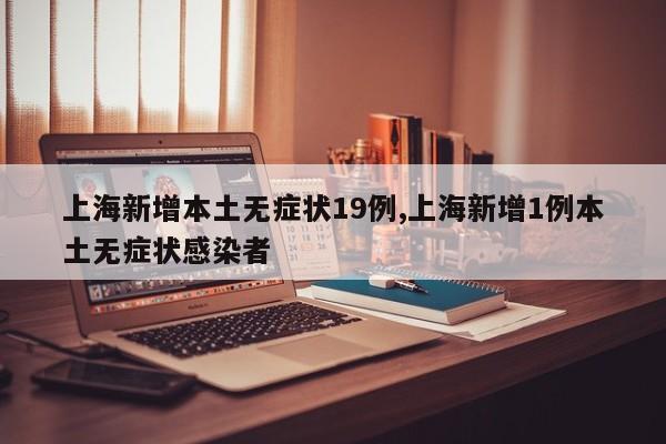 上海新增本土无症状19例,上海新增1例本土无症状感染者
