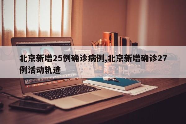 北京新增25例确诊病例,北京新增确诊27例活动轨迹