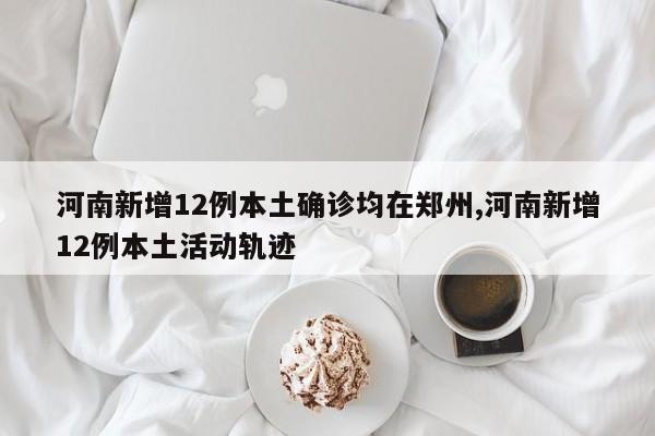 河南新增12例本土确诊均在郑州,河南新增12例本土活动轨迹