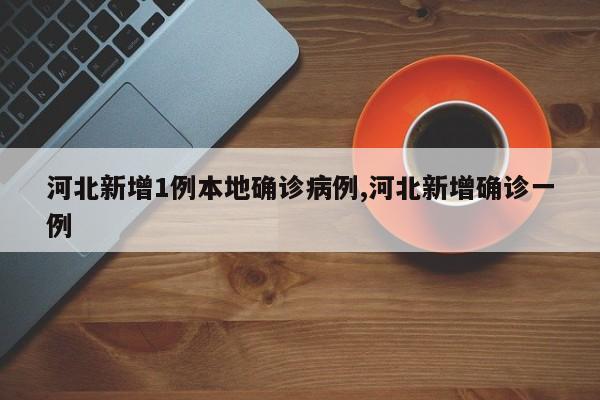 河北新增1例本地确诊病例,河北新增确诊一例