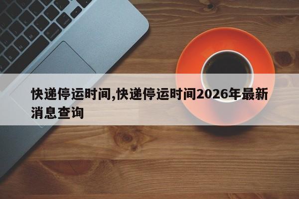 快递停运时间,快递停运时间2026年最新消息查询