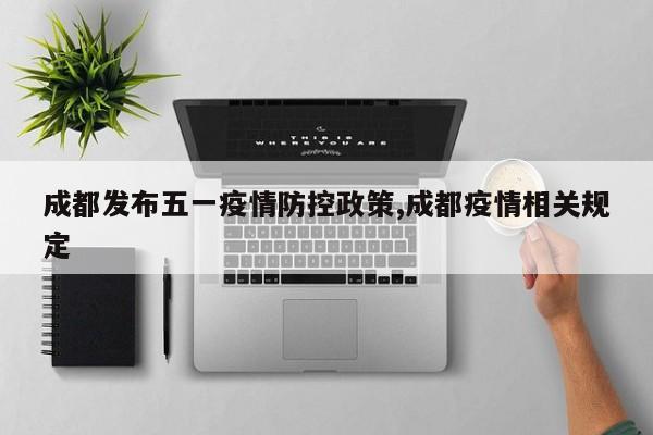 成都发布五一疫情防控政策,成都疫情相关规定