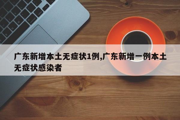 广东新增本土无症状1例,广东新增一例本土无症状感染者