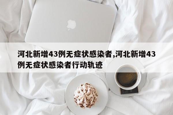 河北新增43例无症状感染者,河北新增43例无症状感染者行动轨迹