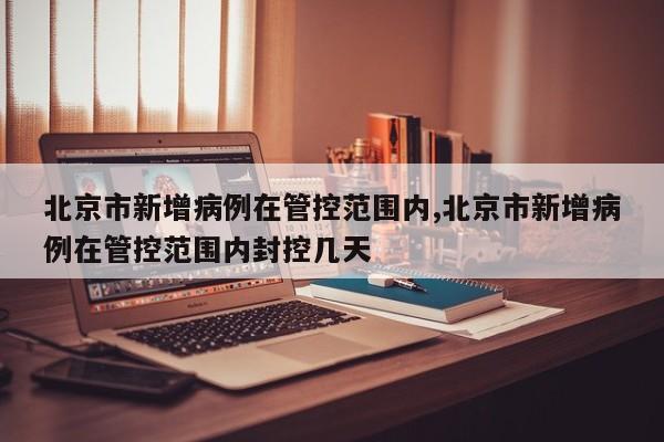 北京市新增病例在管控范围内,北京市新增病例在管控范围内封控几天