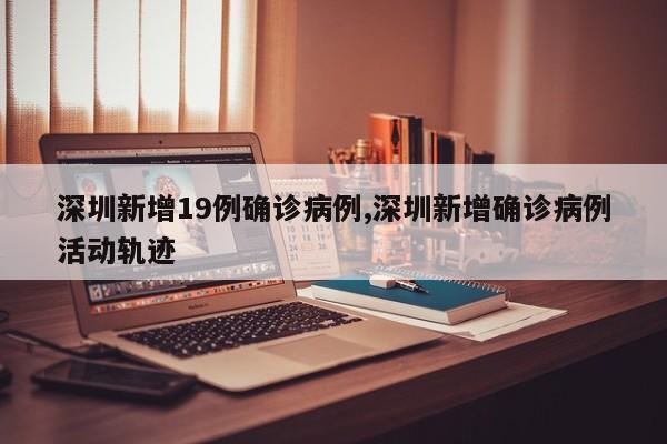 深圳新增19例确诊病例,深圳新增确诊病例活动轨迹