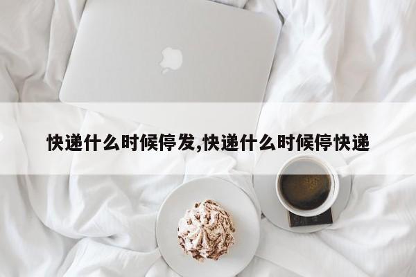 快递什么时候停发,快递什么时候停快递
