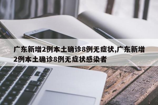 广东新增2例本土确诊8例无症状,广东新增2例本土确诊8例无症状感染者
