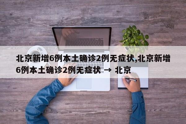 北京新增6例本土确诊2例无症状,北京新增6例本土确诊2例无症状 → 北京