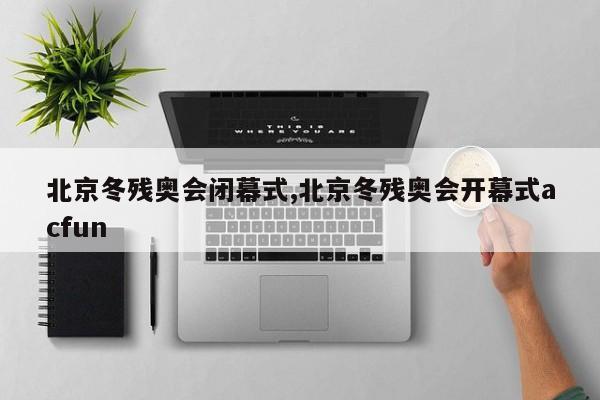 北京冬残奥会闭幕式,北京冬残奥会开幕式acfun
