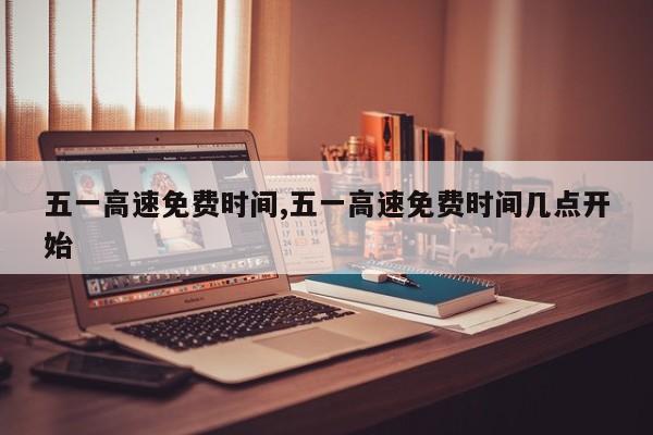 五一高速免费时间,五一高速免费时间几点开始