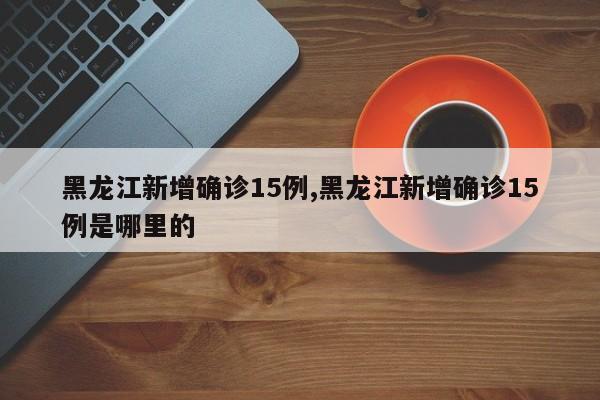 黑龙江新增确诊15例,黑龙江新增确诊15例是哪里的