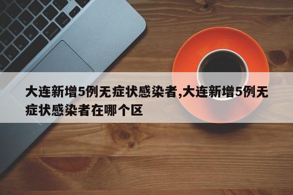 大连新增5例无症状感染者,大连新增5例无症状感染者在哪个区
