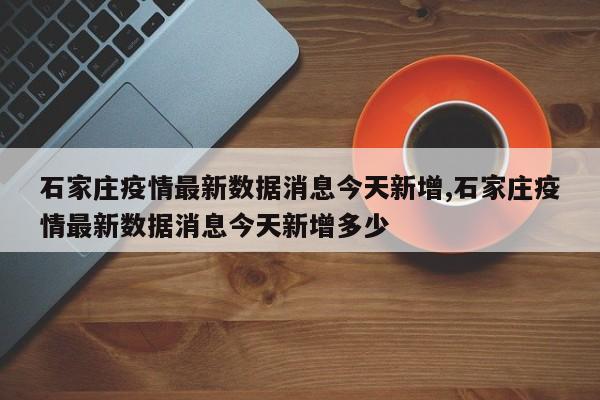石家庄疫情最新数据消息今天新增,石家庄疫情最新数据消息今天新增多少
