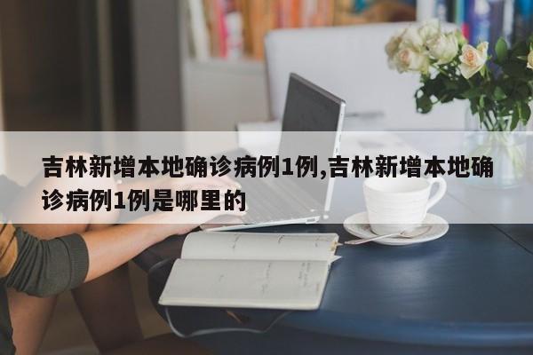 吉林新增本地确诊病例1例,吉林新增本地确诊病例1例是哪里的