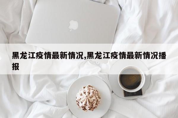 黑龙江疫情最新情况,黑龙江疫情最新情况播报