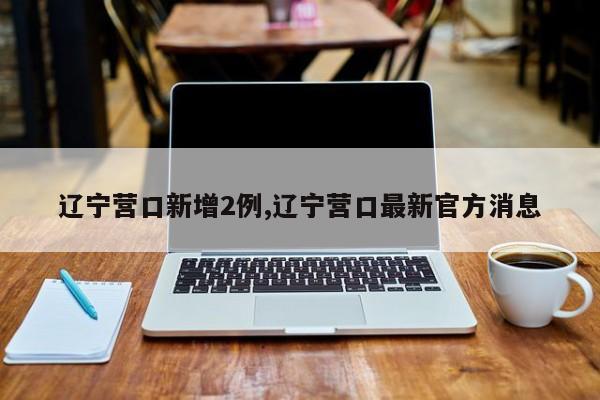 辽宁营口新增2例,辽宁营口最新官方消息