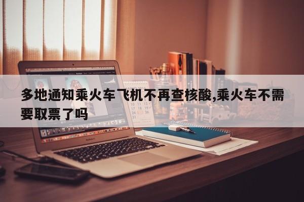 多地通知乘火车飞机不再查核酸,乘火车不需要取票了吗