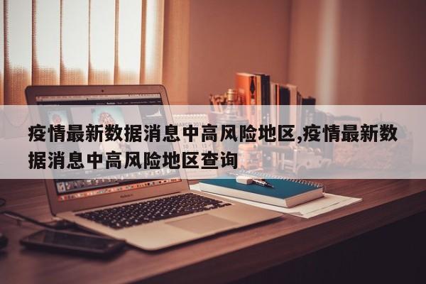 疫情最新数据消息中高风险地区,疫情最新数据消息中高风险地区查询