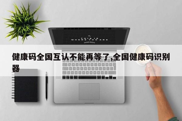 健康码全国互认不能再等了,全国健康码识别器