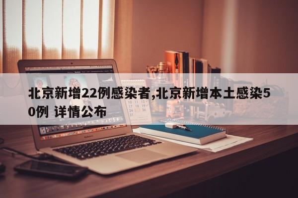 北京新增22例感染者,北京新增本土感染50例 详情公布