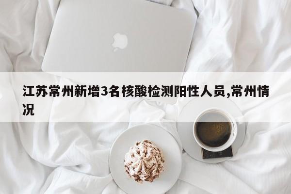江苏常州新增3名核酸检测阳性人员,常州情况
