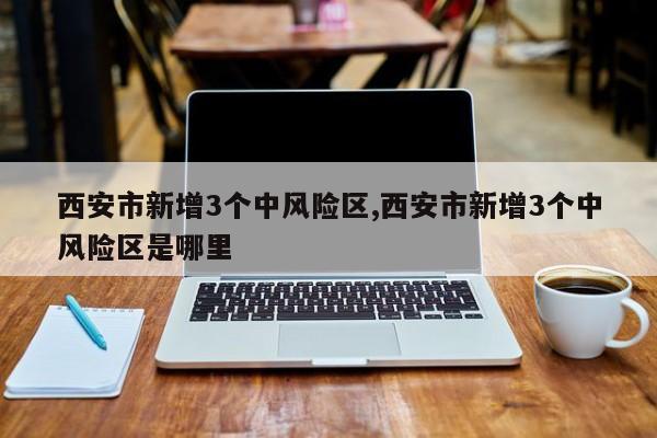 西安市新增3个中风险区,西安市新增3个中风险区是哪里
