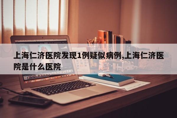 上海仁济医院发现1例疑似病例,上海仁济医院是什么医院