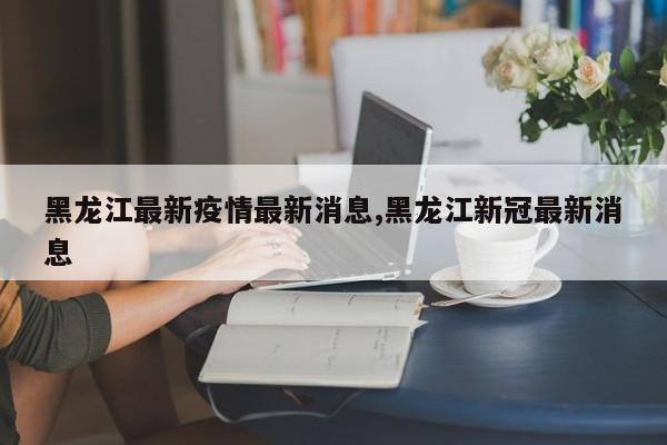 黑龙江最新疫情最新消息,黑龙江新冠最新消息