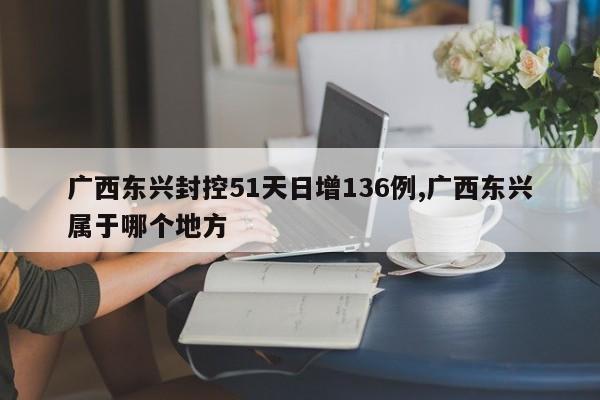 广西东兴封控51天日增136例,广西东兴属于哪个地方
