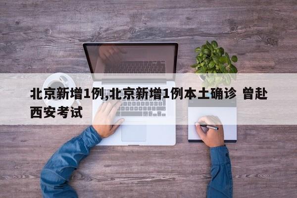 北京新增1例,北京新增1例本土确诊 曾赴西安考试