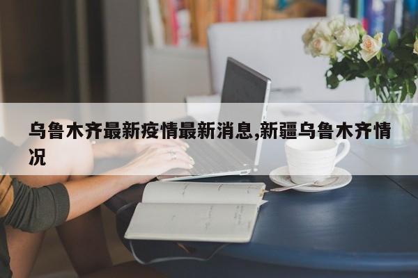 乌鲁木齐最新疫情最新消息,新疆乌鲁木齐情况