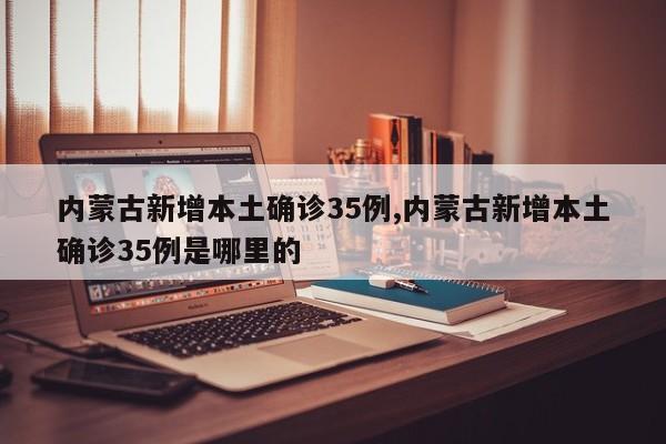 内蒙古新增本土确诊35例,内蒙古新增本土确诊35例是哪里的