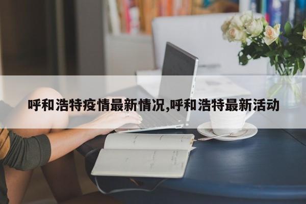 呼和浩特疫情最新情况,呼和浩特最新活动