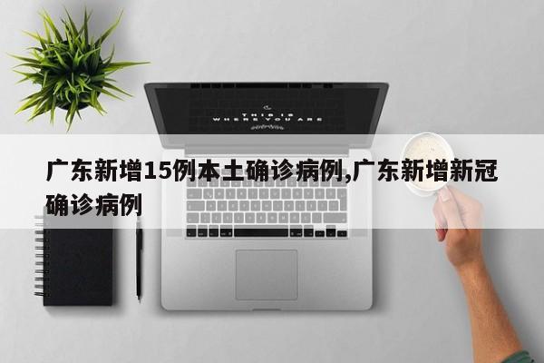 广东新增15例本土确诊病例,广东新增新冠确诊病例