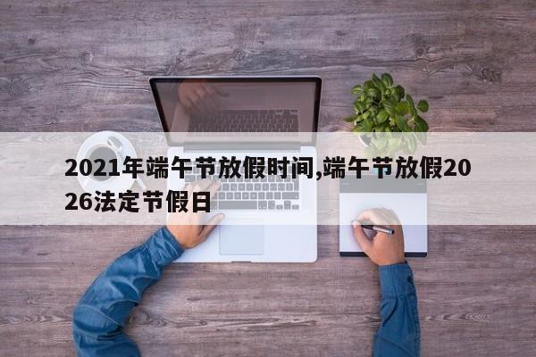 2021年端午节放假时间,端午节放假2026法定节假日