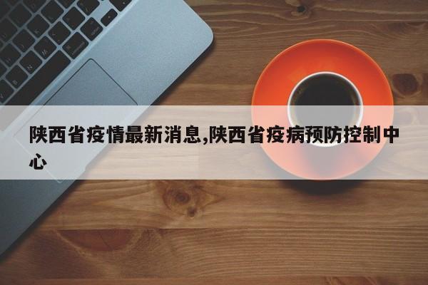 陕西省疫情最新消息,陕西省疫病预防控制中心