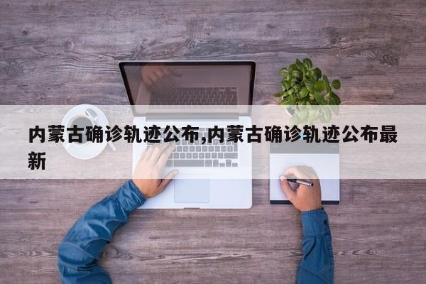 内蒙古确诊轨迹公布,内蒙古确诊轨迹公布最新