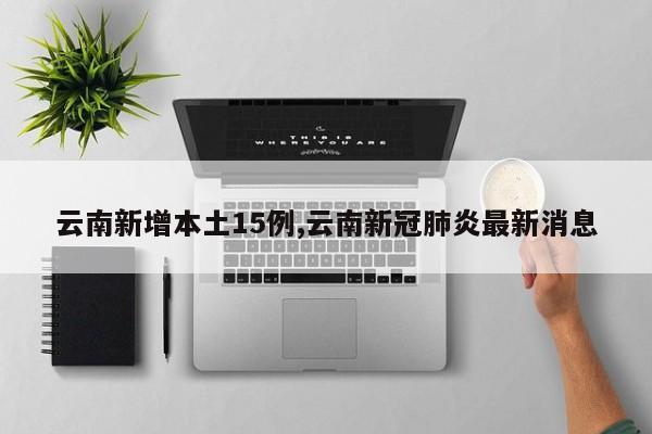云南新增本土15例,云南新冠肺炎最新消息