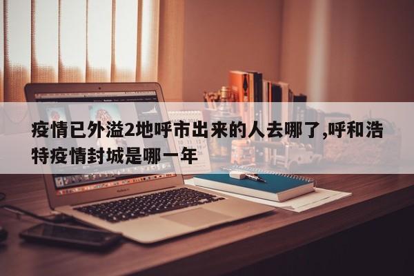 疫情已外溢2地呼市出来的人去哪了,呼和浩特疫情封城是哪一年